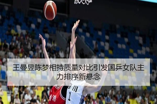 王曼昱陈梦相持质量对比引发国乒女队主力排序新悬念